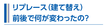 リプレース（建て替え）前後で何が変わったの？