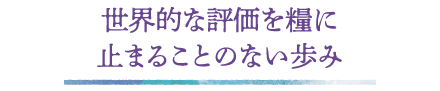 世界的な評価を糧に 止まることのない歩み