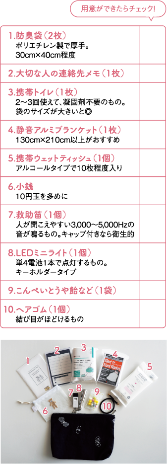  1.防臭袋（2枚）
　  ポリエチレン製で厚手。
　  30cm×40cm程度
2.大切な人の連絡先メモ（1枚）
3.携帯トイレ（1枚）
　  2〜3回使えて、凝固剤不要のもの。
　  袋のサイズが大きいと◎
4.静音アルミブランケット（1枚）
　  130cm×210cm以上がおすすめ
5.携帯ウェットティッシュ（１個）
　  アルコールタイプで10枚程度入り
6.小銭
　  10円玉を多めに
7.救助笛（1個）
　  人が聞こえやすい3,000〜5,000Hzの　  音が鳴るもの。キャップ付きなら衛生的
8.LEDミニライト（1個）
　  単4電池1本で点灯するもの。
　  キーホルダータイプ
9.こんぺいとうや飴など（１袋）
10.ヘアゴム（１個）
　  結び目がほどけるもの