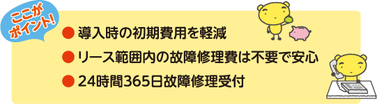 ●導入時の初期費用を軽減
●リース範囲内の故障修理費は不要で安心
●24時間365日故障修理受付