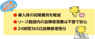 ●導入時の初期費用を軽減
●リース範囲内の故障修理費は不要で安心
●24時間365日故障修理受付