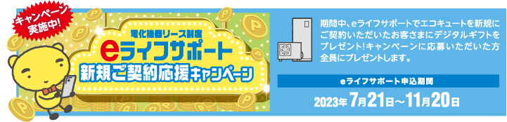 期間中、eライフサポートでエコキュートを新規にご契約いただいたお客さまにデジタルギフトをプレゼント！キャンペーンに応募いただいた方全員にプレゼントします。
eライフサポート申込期間
2023.7月21日〜11月20日