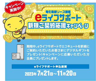 期間中、eライフサポートでエコキュートを新規にご契約いただいたお客さまにデジタルギフトをプレゼント！キャンペーンに応募いただいた方全員にプレゼントします。
eライフサポート申込期間
2023.7月21日〜11月20日