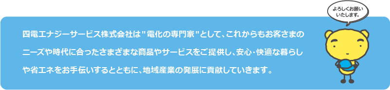 四電エナジーサービス株式会社は＂電化の専門家＂として、これからもお客さまのニーズや時代に合ったさまざまな商品やサービスをご提供し、安心・快適な暮らしや省エネをお手伝いするとともに、地域産業の発展に貢献していきます。