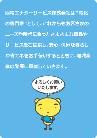 四電エナジーサービス株式会社は＂電化の専門家＂として、これからもお客さまのニーズや時代に合ったさまざまな商品やサービスをご提供し、安心・快適な暮らしや省エネをお手伝いするとともに、地域産業の発展に貢献していきます。