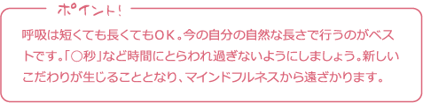 呼吸は短くても長くてもＯＫ。今の自分の自然な長さで行うのがベストです。「◯秒」など時間にとらわれ過ぎないようにしましょう。新しいこだわりが生じることとなり、マインドフルネスから遠ざかります。