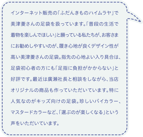 インターネット販売の「ふだんきものハイムラヤ」で美津菱さんの足袋を扱っています。「普段の生活で着物を楽しんでほしい」と願っている私たちが、お客さまにお勧めしやすいのが、履き心地が良くデザイン性が高い美津菱さんの足袋。指先の心地よい入り具合は、足袋初心者の方にも「足指に負担がかからない」と好評です。最近は廣瀬社長と相談をしながら、当店オリジナルの商品も作っていただいています。特に人気なのがキッズ向けの足袋。珍しいバイカラー、マスタードカラーなど、「選ぶのが楽しくなる」という声をいただいています。