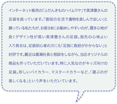 インターネット販売の「ふだんきものハイムラヤ」で美津菱さんの足袋を扱っています。「普段の生活で着物を楽しんでほしい」と願っている私たちが、お客さまにお勧めしやすいのが、履き心地が良くデザイン性が高い美津菱さんの足袋。指先の心地よい入り具合は、足袋初心者の方にも「足指に負担がかからない」と好評です。最近は廣瀬社長と相談をしながら、当店オリジナルの商品も作っていただいています。特に人気なのがキッズ向けの足袋。珍しいバイカラー、マスタードカラーなど、「選ぶのが楽しくなる」という声をいただいています。