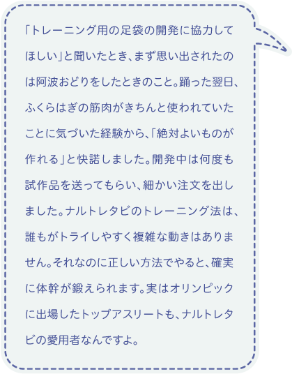 「トレーニング用の足袋の開発に協力してほしい」と聞いたとき、まず思い出されたのは阿波おどりをしたときのこと。踊った翌日、ふくらはぎの筋肉がきちんと使われていたことに気づいた経験から、「絶対よいものが作れる」と快諾しました。開発中は何度も試作品を送ってもらい、細かい注文を出しました。ナルトレタビのトレーニング法は、誰もがトライしやすく複雑な動きはありません。それなのに正しい方法でやると、確実に体幹が鍛えられます。実はオリンピックに出場したトップアスリートも、ナルトレタビの愛用者なんですよ。