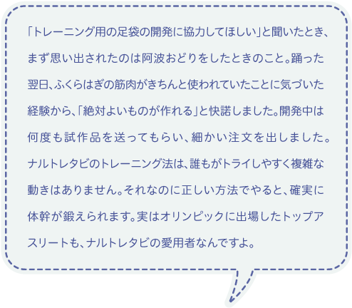 「トレーニング用の足袋の開発に協力してほしい」と聞いたとき、まず思い出されたのは阿波おどりをしたときのこと。踊った翌日、ふくらはぎの筋肉がきちんと使われていたことに気づいた経験から、「絶対よいものが作れる」と快諾しました。開発中は何度も試作品を送ってもらい、細かい注文を出しました。ナルトレタビのトレーニング法は、誰もがトライしやすく複雑な動きはありません。それなのに正しい方法でやると、確実に体幹が鍛えられます。実はオリンピックに出場したトップアスリートも、ナルトレタビの愛用者なんですよ。