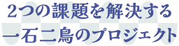 2つの課題を解決する一石二鳥のプロジェクト