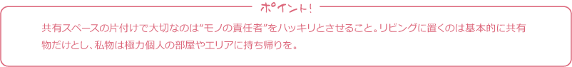 共有スペースの片付けで大切なのは“モノの責任者”をハッキリとさせること。リビングに置くのは基本的に共有物だけとし、私物は極力個人の部屋やエリアに持ち帰りを。