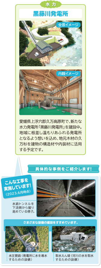 水力
黒藤川発電所
愛媛県久万高原町で、新たな水力発電所「黒藤川発電所」を建設中。
地域に根差し温もりあふれる発電所となるよう想いを込め、地元木材の久万杉を建物の構造材や内装材に活用する予定です。

具体的な事例をご紹介します！

こんな工事を実施しています！（2023年6月時点）
水路トンネルを下流側から掘り進めている様子

さまざまな設備の建設をすすめています。
水圧管路（発電所に水を導水するための設備）
取水えん堤（河川の水を取水するための設備）