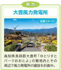 風力
大豊風力発電所
高知県長岡郡大豊町「ゆとりすとパークおおとよ」の敷地内とその周辺で風力発電所の建設を計画中。