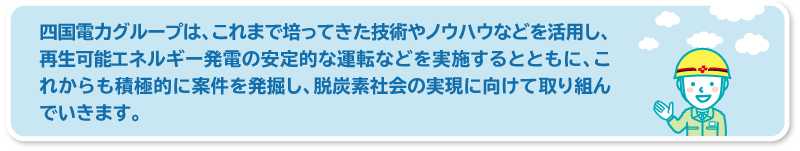 四国電力グループは、これまで培ってきた技術やノウハウなどを活用し、再生可能エネルギー発電の安定的な運転などを実施するとともに、これからも積極的に案件を発掘し、脱炭素社会の実現に向けて取り組んでいきます。