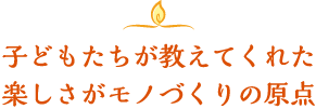 子どもたちが教えてくれた楽しさがモノづくりの原点