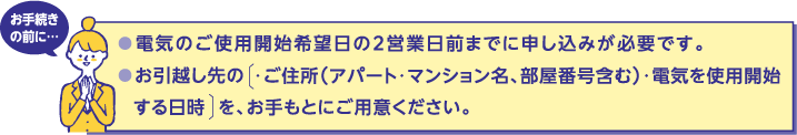 お手続きの前に…
電気のご使用開始希望日の2営業日前までに申し込みが必要です。
お引越し先の・ご住所（アパート・マンション名、部屋番号含む）・電気を使用開始する日時を、お手もとにご用意ください。