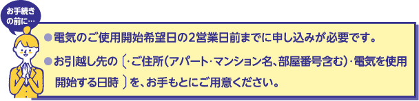 お手続きの前に…
電気のご使用開始希望日の2営業日前までに申し込みが必要です。
お引越し先の・ご住所（アパート・マンション名、部屋番号含む）・電気を使用開始する日時を、お手もとにご用意ください。