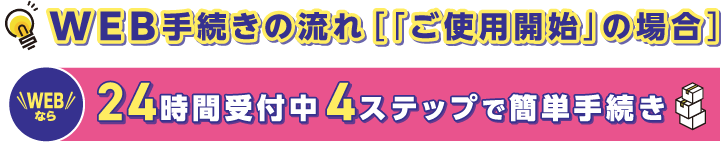 WEB手続きの流れ［「ご使用開始」の場合］
こちらから簡単にお手続きできます。
WEBなら24時間受付中4ステップで簡単手続き
https://www.yonden.co.jp/customer/contract_change/moving/index.html