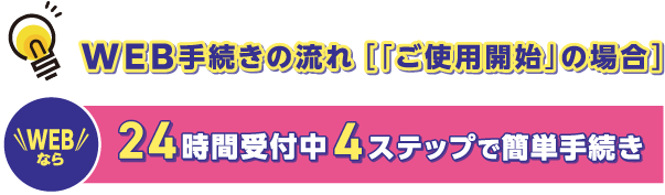 WEB手続きの流れ［「ご使用開始」の場合］
こちらから簡単にお手続きできます。
WEBなら24時間受付中4ステップで簡単手続き
https://www.yonden.co.jp/customer/contract_change/moving/index.html