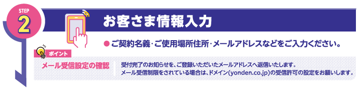 STEP2
お客さま情報入力
●ご契約名義・ご使用場所住所・メールアドレスなどをご入力ください。

ポイント
メール受信設定の確認

受付完了のお知らせを、ご登録いただいたメールアドレスへ返信いたします。
メール受信制限をされている場合は、ドメイン(yonden.co.jp)の受信許可の設定をお願いします。