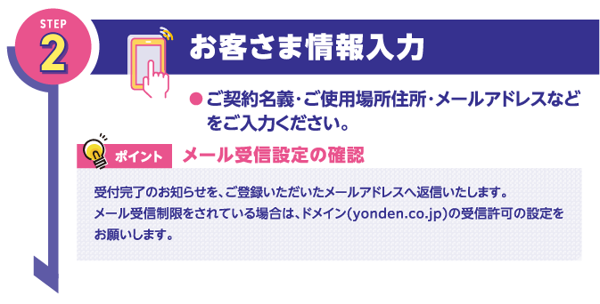 STEP2
お客さま情報入力
●ご契約名義・ご使用場所住所・メールアドレスなどをご入力ください。

ポイント
メール受信設定の確認

受付完了のお知らせを、ご登録いただいたメールアドレスへ返信いたします。
メール受信制限をされている場合は、ドメイン(yonden.co.jp)の受信許可の設定をお願いします。