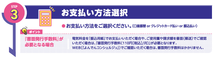 STEP3
お支払い方法選択
●お支払い方法をご選択ください。（口座振替 or クレジットカード払い or 振込払い）

ポイント
『書面発行手数料』が必要となる場合

電気料金を「振込用紙」でお支払いいただく場合や、ご使用量や請求額を書面（郵送）でご確認いただく場合は、『書面発行手数料（110円［税込］/月）』が必要となります。
WEB（『よんでんコンシェルジュ』）でご確認いただく場合は、書面発行手数料はかかりません。