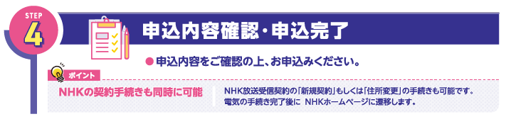 STEP4
申込内容確認・申込完了
●申込内容をご確認の上、お申込みください。

ポイント
NHKの契約手続きも同時に可能

NHK放送受信契約の「新規契約」もしくは「住所変更」の手続きも可能です。
電気の手続き完了後に、NHKホームページに遷移します。