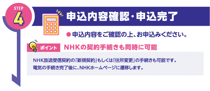 STEP4
申込内容確認・申込完了
●申込内容をご確認の上、お申込みください。

ポイント
NHKの契約手続きも同時に可能

NHK放送受信契約の「新規契約」もしくは「住所変更」の手続きも可能です。
電気の手続き完了後に、NHKホームページに遷移します。