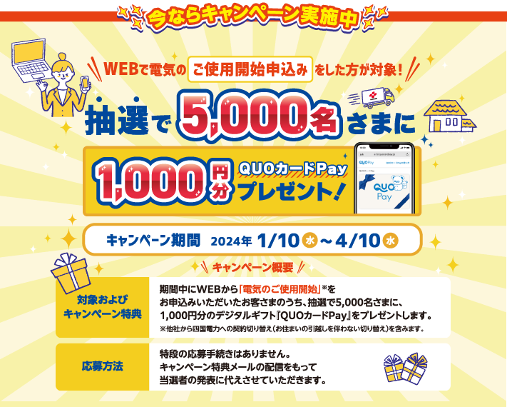 今ならキャンペーン実施中
WEBで電気のご使用開始申込みをした方が対象!
抽選で5,000名さまに1,000円分QUOカードPayプレゼント！
キャンペーン期間 2024年1/10水～4/10水

キャンペーン概要

対象およびキャンペーン特典
期間中にWEBから「電気のご使用開始」※をお申込みいただいた
お客さまのうち、抽選で5,000名さまに、1,000円分のデジタルギフト
『QUOカードPay』をプレゼントします。
※他社から四国電力への契約切り替え（お住まいの引越しを伴わない切り替え）を含みます。

応募方法
特段の応募手続きはありません。
キャンペーン特典メールの配信をもって
当選者の発表に代えさせていただきます。