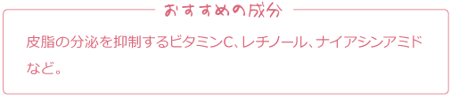 おすすめの成分
皮脂の分泌を抑制するビタミンC、レチノール、ナイアシンアミドなど。