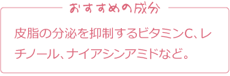 おすすめの成分
皮脂の分泌を抑制するビタミンC、レチノール、ナイアシンアミドなど。