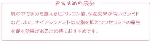 おすすめの成分
肌の中で水分を蓄えるヒアルロン酸、保湿効果が高いセラミドなど。また、ナイアシンアミドは皮脂を抑えつつセラミドの産生を促す効果があるため特におすすめです。