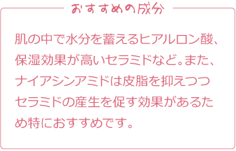 おすすめの成分
肌の中で水分を蓄えるヒアルロン酸、保湿効果が高いセラミドなど。また、ナイアシンアミドは皮脂を抑えつつセラミドの産生を促す効果があるため特におすすめです。