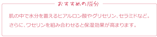 おすすめの成分
肌の中で水分を蓄えるヒアルロン酸やグリセリン、セラミドなど。さらに、ワセリンを組み合わせると保湿効果が高まります。