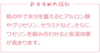 おすすめの成分
肌の中で水分を蓄えるヒアルロン酸やグリセリン、セラミドなど。さらに、ワセリンを組み合わせると保湿効果が高まります。