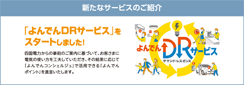 新たなサービスのご紹介
「よんでんDRサービス」をスタートしました！
四国電力からの事前のご案内に基づいて、お客さまに電気の使い方を工夫していただき、その結果に応じて「よんでんコンシェルジュ」で活用できる『よんでんポイント』を進呈いたします。