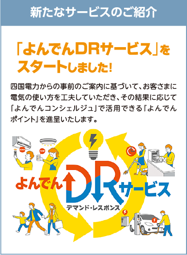 新たなサービスのご紹介
「よんでんDRサービス」をスタートしました！
四国電力からの事前のご案内に基づいて、お客さまに電気の使い方を工夫していただき、その結果に応じて「よんでんコンシェルジュ」で活用できる『よんでんポイント』を進呈いたします。