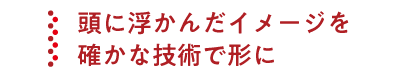 頭に浮かんだイメージを確かな技術で形に
