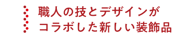 職人の技とデザインがコラボした新しい装飾品