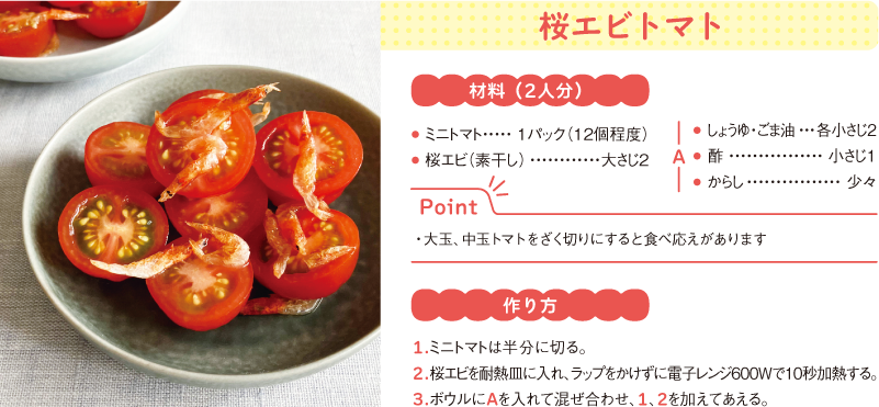 桜エビトマト
材料(2人分)
● ミニトマト 1パック(12個程度)
● 桜エビ(素干し) 大さじ2
A
● しょうゆ・ごま油 各小さじ2
● 酢 小さじ1
● からし 少々
Point
・大玉、中玉トマトをざく切りにすると食べ応えがあります
作り方
1.ミニトマトは半分に切る。
2.桜エビを耐熱皿に入れ、ラップをかけずに電子レンジ600Wで10秒加熱する。
3.ボウルにAを入れて混ぜ合わせ、1、2を加えてあえる。