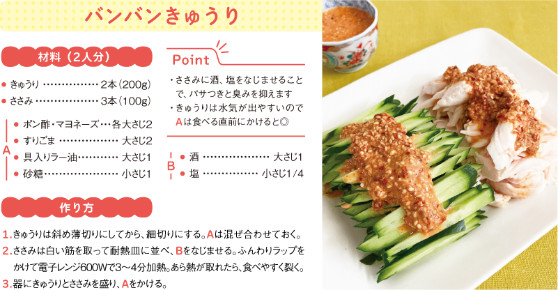 バンバンきゅうり
材料(2人分)
● きゅうり 2本(200g)
● ささみ 3本(100g)
A
● ポン酢・マヨネーズ 各大さじ2
● すりごま 大さじ2
● 具入りラー油 大さじ1
● 砂糖 小さじ1
B
● 酒 大さじ1
● 塩 小さじ1/4
作り方
1.きゅうりは斜め薄切りにしてから、細切りにする。Aは混ぜ合わせておく。
2.ささみは白い筋を取って耐熱皿に並べ、Bをなじませる。ふんわりラップをかけて電子レンジ600Wで3〜4分加熱。あら熱が取れたら、食べやすく裂く。
3.器にきゅうりとささみを盛り、Aをかける。