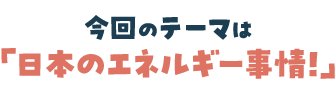 今回のテーマは「日本のエネルギー事情」