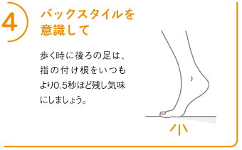 4バックスタイルを意識して
歩く時に後ろの足は、指の付け根をいつもより0.5秒ほど残し気味にしましょう。