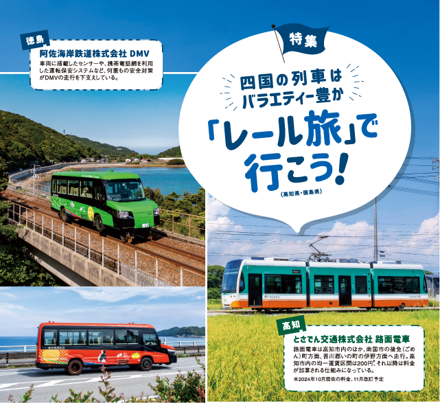 四国の列車はバラエティ豊か
「レール旅」で行こう！
（高知県・徳島県）
高知
とさでん交通株式会社 路面電車
路面電車は高知市内のほか、南国市の後免（ごめ
ん）町方面、吾川郡いの町の伊野方面へ走行。高
知市内の均一運賃区間は200円、それ以降は料金
が加算される仕組みになっている。
※2024年10月現在の料金、11月改訂予定
徳島
阿佐海岸鉄道株式会社 DMV
車両に搭載したセンサーや、携帯電話網を利用
した運転保安システムなど、何重もの安全対策
がDMVの走行を下支えしている。