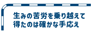 生みの苦労を乗り越えて得たのは確かな手応え