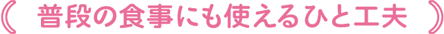 普段の食事にも使えるひと工夫
