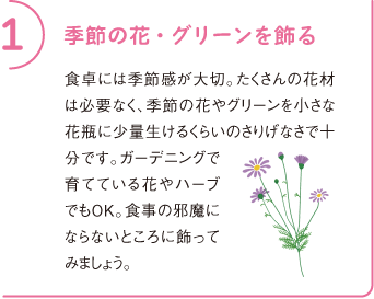 1 季節の花・グリーンを飾る
食卓には季節感が大切。たくさんの花材は必要なく、季節の花やグリーンを小さな花瓶に少量生けるくらいのさりげなさで十分です。ガーデニングで育てている花やハーブでもOK。食事の邪魔にならないところに飾ってみましょう。