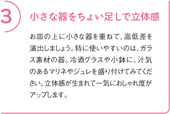 3 小さな器をちょい足しで立体感
お皿の上に小さな器を重ねて、高低差を演出しましょう。特に使いやすいのは、ガラス素材の器。冷酒グラスや小鉢に、汁気のあるマリネやジュレを盛り付けてみてください。立体感が生まれて一気におしゃれ度がアップします。