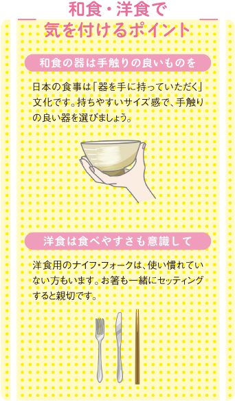 和食・洋食で気を付けるポイント
和食の器は手触りの良いものを
日本の食事は「器を手に持っていただく」文化です。持ちやすいサイズ感で、手触りの良い器を選びましょう。
洋食は食べやすさも意識して
洋食用のナイフ・フォークは、使い慣れていない方もいます。お箸も一緒にセッティングすると親切です。